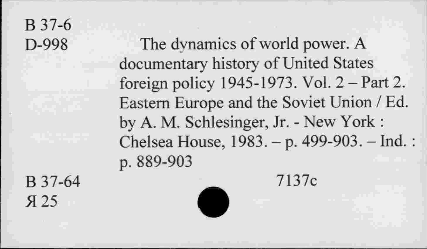 ﻿B37-6
D-998	The dynamics of world power. A
documentary history of United States foreign policy 1945-1973. Vol. 2 - Part 2. Eastern Europe and the Soviet Union / Ed. by A. M. Schlesinger, Jr. - New York : Chelsea House, 1983. - p. 499-903. - Ind. : p. 889-903
B 37-64
5125
7137c